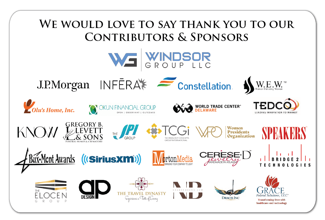 We would love to say thank you to our Contributors & Sponsors: Windsor Group LLC, J.P. Morgan, Infera, Constellation, W.E.W. Women Elevating Women, Olu’s Home, Inc., Okun Financial Group, World Trade Center Delaware, TEDCO, KNOW, Gregory B. Levett & Sons Funeral Homes & Crematory, The JPI Group, TCGi (Technology Concepts Group International), Women Presidents Organization, Speakers, Bux-Mont Awards, SiriusXM, Morton Media, Cerese D Jewelry, Bridge 2 Technologies, The Elocen Group, AP Design, The Travel Dynasty, Naaman Brown, Dracis Inc, Grace Federal Solutions, LLC.